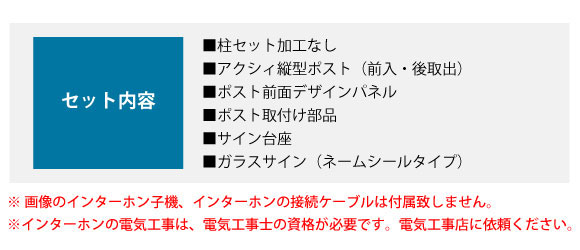 セット内容:■柱セット加工なし ■アクシィ縦型ポスト(前入・後取出) ■ポスト前面デザインパネル ■ポスト取付け部品 ■サイン台座 ■ガラスサイン(ネームシールタイプ)