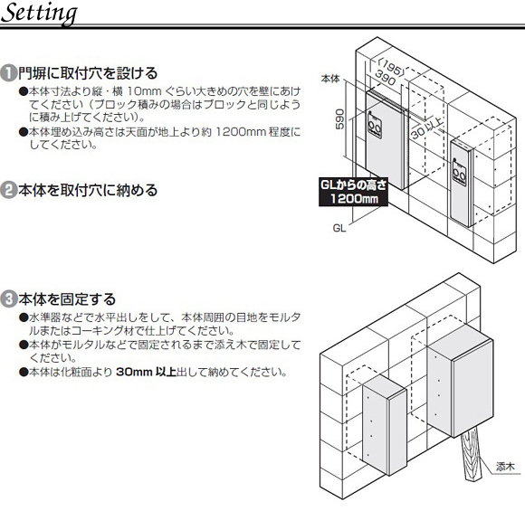 宅配ボックス コンボスリムの埋め込み設置方法。1．門塀に取付穴を設ける。●本体寸法より縦、横１０ｍｍぐらい大きめの穴を壁にあけてください（ブロック積みの場合はブロックと同じように積みあげてください）●本体埋め込み高さは天面が地上より約1200ｍｍ程度にして下さい。2.本体を取り付け穴に収める。3．本体を固定する。●水準器などで水平出しをして、本体周囲の目地モルタルまたはコーキング材で仕上げてください。●本体がモルタルなどで固定されるまで添え木で固定してください。●本体は化粧面より３０ｍｍ以上ｄして収めてください。