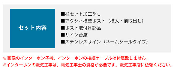 セット内容:■柱セット加工なし ■アクシィ横型ポスト(横入・前取出し) ■ポスト取付け部品 ■サイン台座 ■ステンレスサイン(ネームシールタイプ)